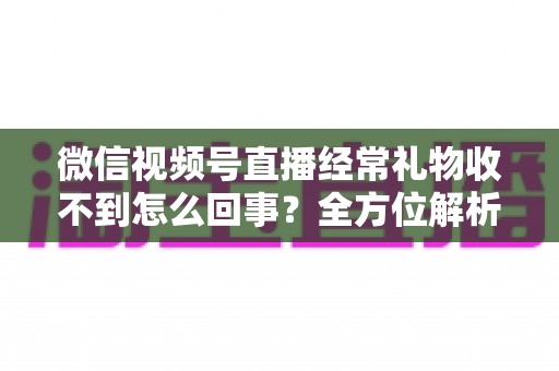 微信视频号直播经常礼物收不到怎么回事？全方位解析原因与实用解决方案