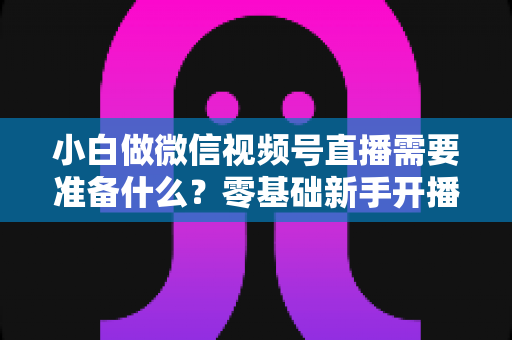 小白做微信视频号直播需要准备什么?零基础新手开播前的完整筹备清单与实操指南 小白做微信视频号直播需要准备什么?零基础新手开播前的完整筹备清单与实操指南