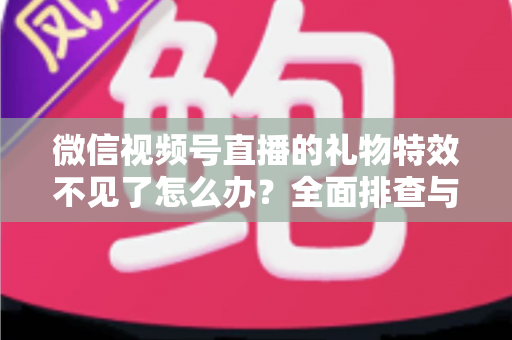 微信视频号直播的礼物特效不见了怎么办?全面排查与解决指南 微信视频号直播的礼物特效不见了怎么办?全面排查与解决指南