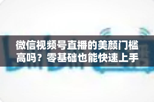 微信视频号直播的美颜门槛高吗？零基础也能快速上手的视频号美颜直播全攻略