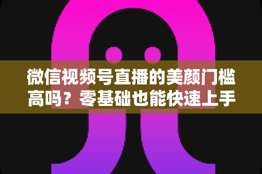 微信视频号直播的美颜门槛高吗？零基础也能快速上手的视频号美颜直播全攻略