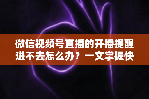 微信视频号直播的开播提醒进不去怎么办？一文掌握快速排查与修复的完整攻略