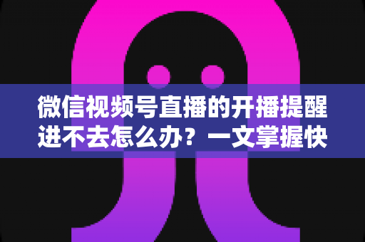 微信视频号直播的开播提醒进不去怎么办？一文掌握快速排查与修复的完整攻略