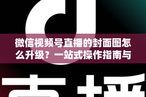 微信视频号直播的封面图怎么升级？一站式操作指南与封面优化全攻略