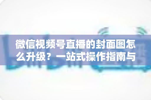 微信视频号直播的封面图怎么升级？一站式操作指南与封面优化全攻略