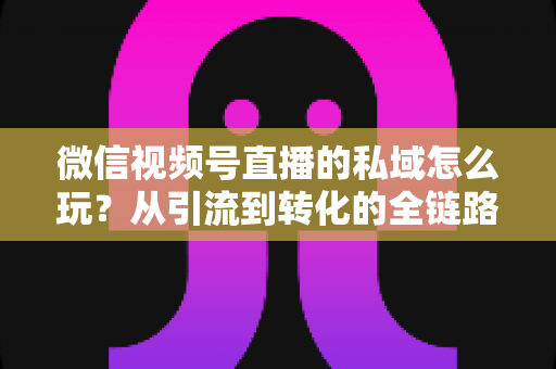 微信视频号直播的私域怎么玩?从引流到转化的全链路私域运营实战指南 微信视频号直播的私域怎么玩?从引流到转化的全链路私域运营实战指南