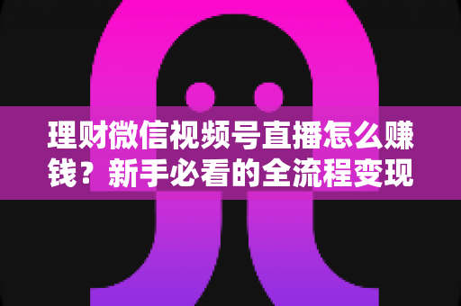 理财微信视频号直播怎么赚钱？新手必看的全流程变现指南
