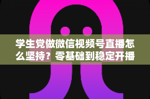 学生党做微信视频号直播怎么坚持？零基础到稳定开播的实战干货指南
