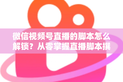微信视频号直播的脚本怎么解锁?从零掌握直播脚本撰写与实战应用全攻略 微信视频号直播的脚本怎么解锁?从零掌握直播脚本撰写与实战应用全攻略