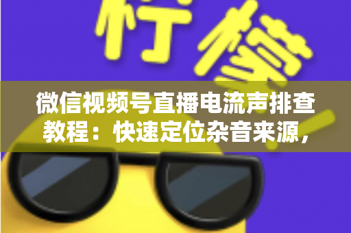 微信视频号直播电流声排查教程:快速定位杂音来源,告别嗡嗡声,打造高清音质直播间的完整实战指南 微信视频号直播电流声排查教程:快速定位杂音来源,告别嗡嗡声,打造高清音质直播间的完整实战指南