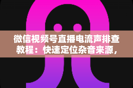 微信视频号直播电流声排查教程:快速定位杂音来源,告别嗡嗡声,打造高清音质直播间的完整实战指南 微信视频号直播电流声排查教程:快速定位杂音来源,告别嗡嗡声,打造高清音质直播间的完整实战指南