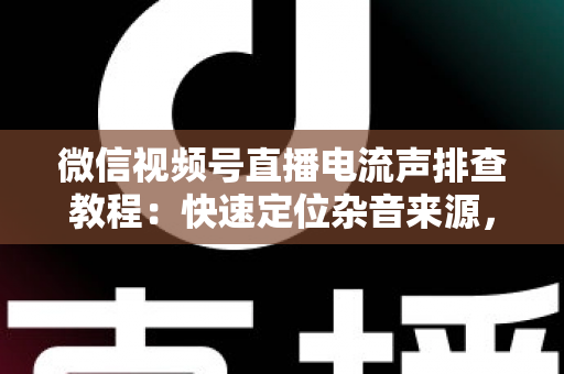 微信视频号直播电流声排查教程：快速定位杂音来源，告别嗡嗡声，打造高清音质直播间的完整实战指南