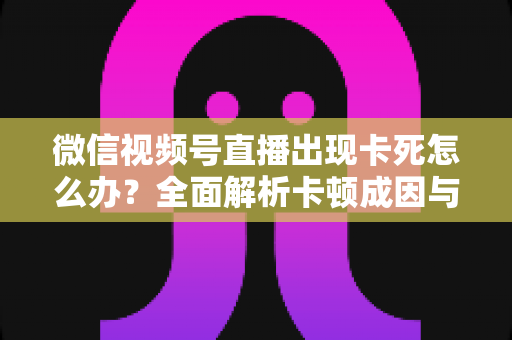 微信视频号直播出现卡死怎么办?全面解析卡顿成因与高效解决指南 微信视频号直播出现卡死怎么办?全面解析卡顿成因与高效解决指南