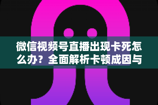 微信视频号直播出现卡死怎么办?全面解析卡顿成因与高效解决指南 微信视频号直播出现卡死怎么办?全面解析卡顿成因与高效解决指南