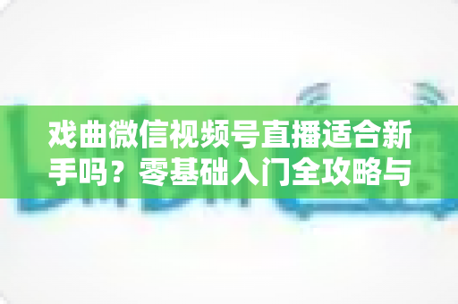 戏曲微信视频号直播适合新手吗？零基础入门全攻略与发展前景深度解析