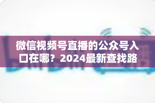 微信视频号直播的公众号入口在哪?2024最新查找路径与关联设置全攻略 微信视频号直播的公众号入口在哪?2024最新查找路径与关联设置全攻略