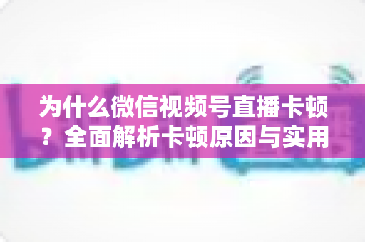 为什么微信视频号直播卡顿？全面解析卡顿原因与实用解决方案