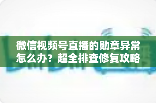 微信视频号直播的勋章异常怎么办?超全排查修复攻略与常见问题一次讲清 微信视频号直播的勋章异常怎么办?超全排查修复攻略与常见问题一次讲清