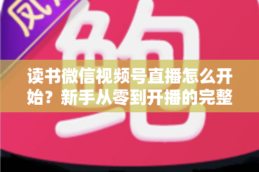 读书微信视频号直播怎么开始？新手从零到开播的完整实战指南