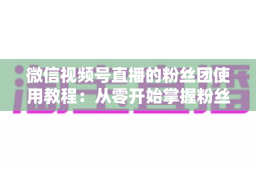 微信视频号直播的粉丝团使用教程：从零开始掌握粉丝团创建、加入与高效运营的全流程实战指南