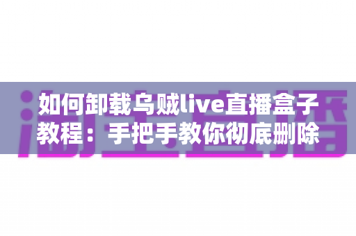 如何卸载乌贼live直播盒子教程:手把手教你彻底删除直播软件的完整操作指南 如何卸载乌贼live直播盒子教程:手把手教你彻底删除直播软件的完整操作指南