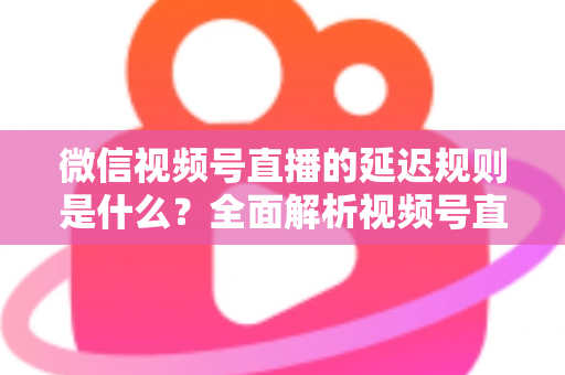 微信视频号直播的延迟规则是什么？全面解析视频号直播延迟机制、常见问题与降延迟实用技巧
