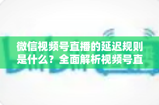 微信视频号直播的延迟规则是什么？全面解析视频号直播延迟机制、常见问题与降延迟实用技巧