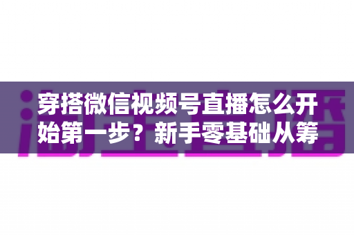 穿搭微信视频号直播怎么开始第一步？新手零基础从筹备到成功开播的完整指南