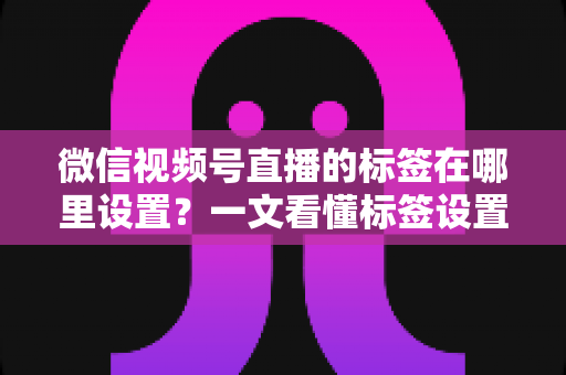 微信视频号直播的标签在哪里设置?一文看懂标签设置位置、操作步骤与运营技巧全解析 微信视频号直播的标签在哪里设置?一文看懂标签设置位置、操作步骤与运营技巧全解析