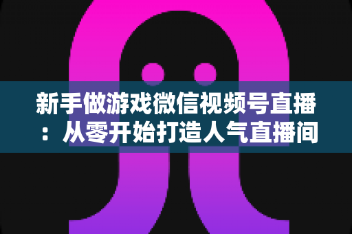 新手做游戏微信视频号直播：从零开始打造人气直播间的完整指南