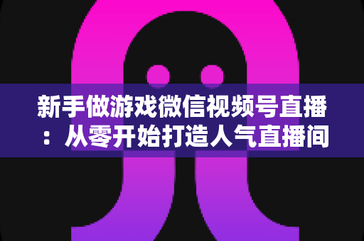 新手做游戏微信视频号直播：从零开始打造人气直播间的完整指南