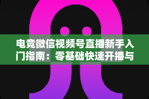 电竞微信视频号直播新手入门指南:零基础快速开播与涨粉实战攻略 电竞微信视频号直播新手入门指南:零基础快速开播与涨粉实战攻略