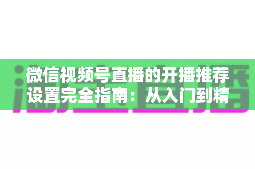 微信视频号直播的开播推荐设置完全指南:从入门到精通,轻松撬动微信亿级流量 微信视频号直播的开播推荐设置完全指南:从入门到精通,轻松撬动微信亿级流量