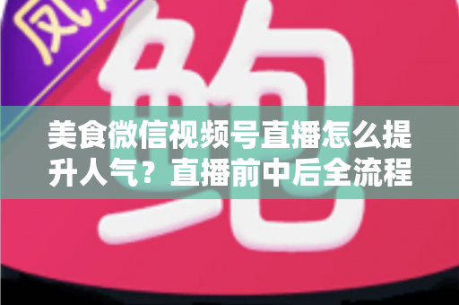 美食微信视频号直播怎么提升人气？直播前中后全流程实战技巧与微信生态引流策略深度解析
