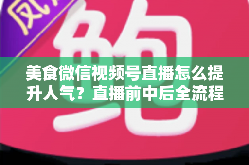 美食微信视频号直播怎么提升人气？直播前中后全流程实战技巧与微信生态引流策略深度解析
