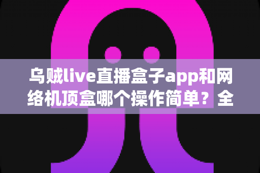 乌贼live直播盒子app和网络机顶盒哪个操作简单?全面解析帮你找到最省心的观影方式 乌贼live直播盒子app和网络机顶盒哪个操作简单?全面解析帮你找到最省心的观影方式
