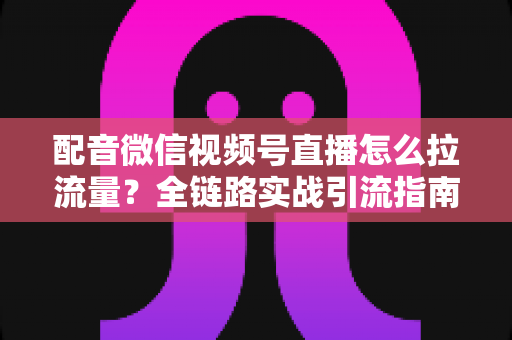 配音微信视频号直播怎么拉流量？全链路实战引流指南助你快速起号
