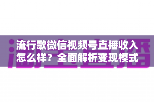 流行歌微信视频号直播收入怎么样?全面解析变现模式与赚钱技巧 流行歌微信视频号直播收入怎么样?全面解析变现模式与赚钱技巧