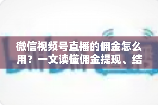 微信视频号直播的佣金怎么用？一文读懂佣金提现、结算与变现全流程