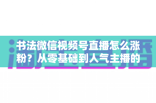 书法微信视频号直播怎么涨粉?从零基础到人气主播的实战涨粉指南 书法微信视频号直播怎么涨粉?从零基础到人气主播的实战涨粉指南