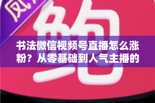书法微信视频号直播怎么涨粉?从零基础到人气主播的实战涨粉指南 书法微信视频号直播怎么涨粉?从零基础到人气主播的实战涨粉指南