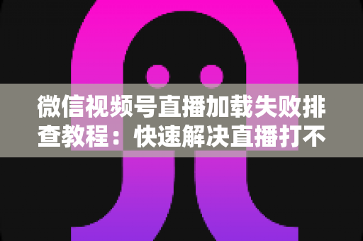 微信视频号直播加载失败排查教程：快速解决直播打不开的完整实用指南