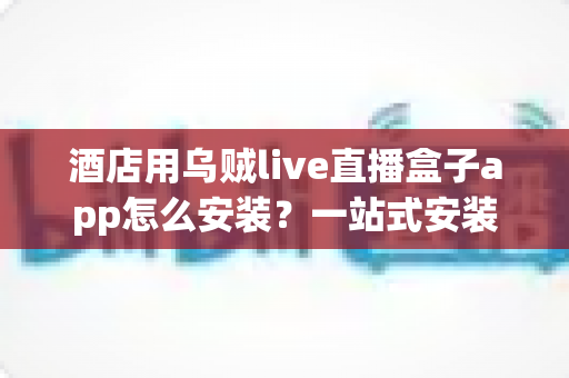 酒店用乌贼live直播盒子app怎么安装？一站式安装教程与酒店运营实用指南