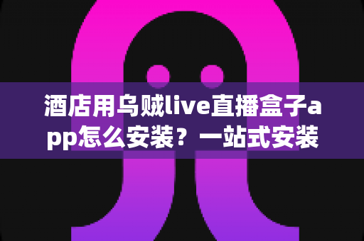 酒店用乌贼live直播盒子app怎么安装？一站式安装教程与酒店运营实用指南