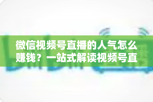 微信视频号直播的人气怎么赚钱？一站式解读视频号直播变现全攻略与实操技巧