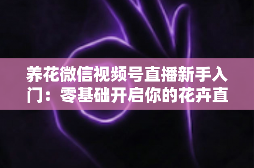 养花微信视频号直播新手入门：零基础开启你的花卉直播之旅，从开播到涨粉变现的完整指南