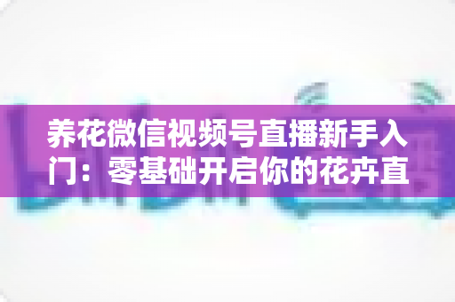 养花微信视频号直播新手入门：零基础开启你的花卉直播之旅，从开播到涨粉变现的完整指南