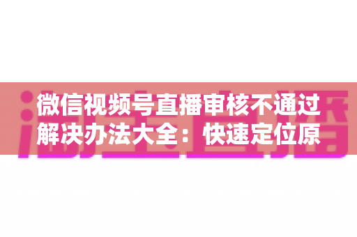微信视频号直播审核不通过解决办法大全：快速定位原因、高效整改、顺利开播的完整指南