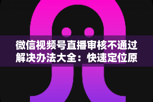 微信视频号直播审核不通过解决办法大全：快速定位原因、高效整改、顺利开播的完整指南