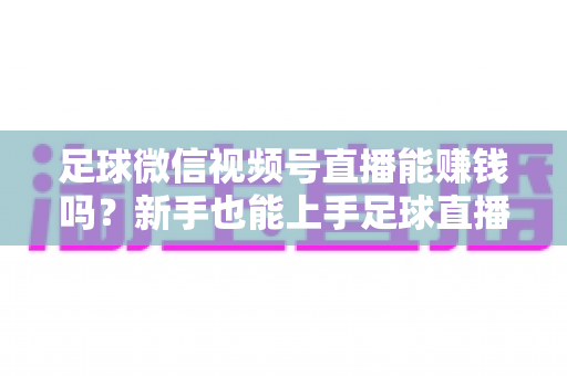 足球微信视频号直播能赚钱吗？新手也能上手足球直播变现全攻略